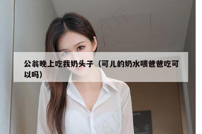 公翁晚上吃我奶头子（可儿的奶水喂爸爸吃可以吗）